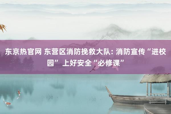 东京热官网 东营区消防挽救大队: 消防宣传“进校园” 上好安全“必修课”