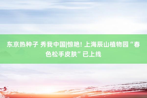 东京热种子 秀我中国|惊艳! 上海辰山植物园“春色松手皮肤”已上线