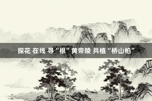 探花 在线 寻“根”黄帝陵 共植“桥山柏”