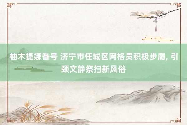 柚木提娜番号 济宁市任城区网格员积极步履, 引颈文静祭扫新风俗