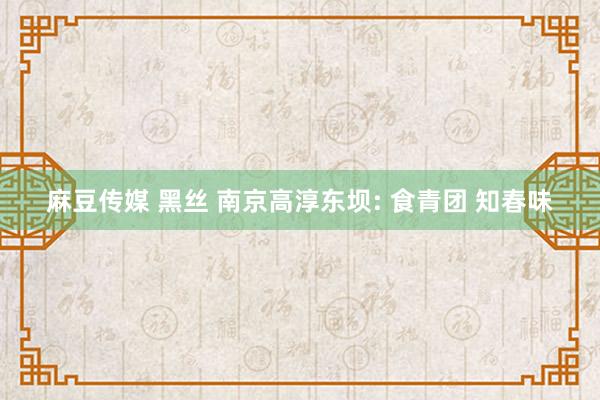 麻豆传媒 黑丝 南京高淳东坝: 食青团 知春味