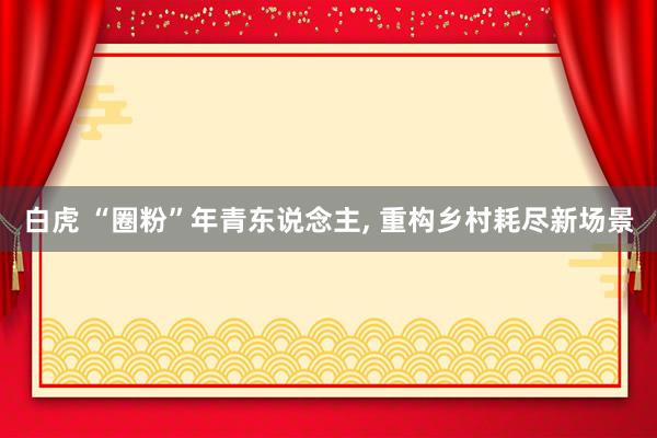 白虎 “圈粉”年青东说念主, 重构乡村耗尽新场景