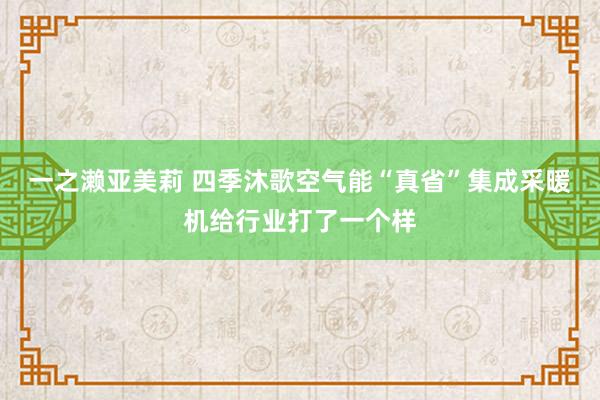 一之濑亚美莉 四季沐歌空气能“真省”集成采暖机给行业打了一个样