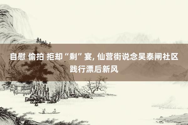 自慰 偷拍 拒却“剩”宴, 仙营街说念吴泰闸社区践行漂后新风