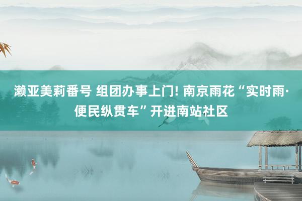 濑亚美莉番号 组团办事上门! 南京雨花“实时雨·便民纵贯车”开进南站社区