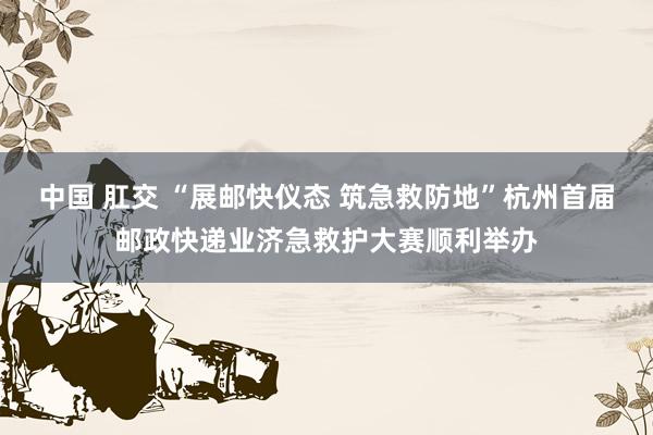 中国 肛交 “展邮快仪态 筑急救防地”杭州首届邮政快递业济急救护大赛顺利举办