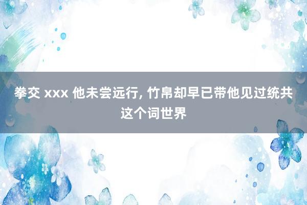 拳交 xxx 他未尝远行, 竹帛却早已带他见过统共这个词世界