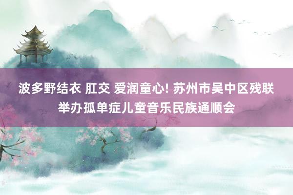 波多野结衣 肛交 爱润童心! 苏州市吴中区残联举办孤单症儿童音乐民族通顺会