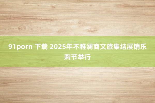 91porn 下载 2025年不雅澜商文旅集结展销乐购节举行