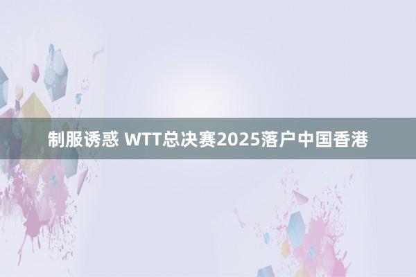 制服诱惑 WTT总决赛2025落户中国香港