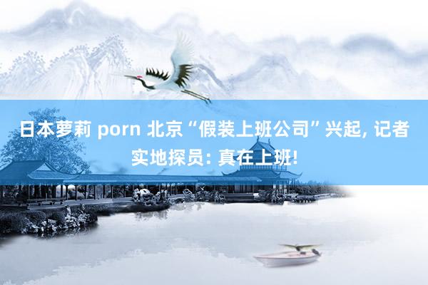 日本萝莉 porn 北京“假装上班公司”兴起, 记者实地探员: 真在上班!