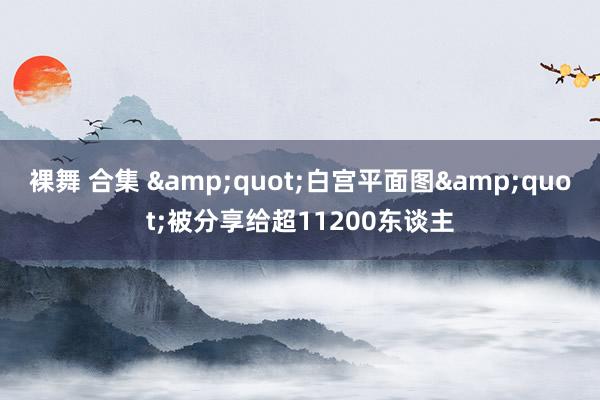 裸舞 合集 &quot;白宫平面图&quot;被分享给超11200东谈主