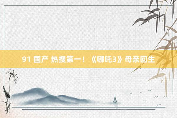 91 国产 热搜第一！《哪吒3》母亲回生