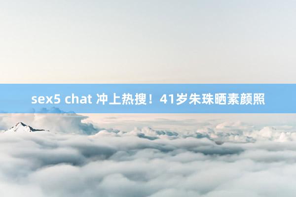 sex5 chat 冲上热搜！41岁朱珠晒素颜照