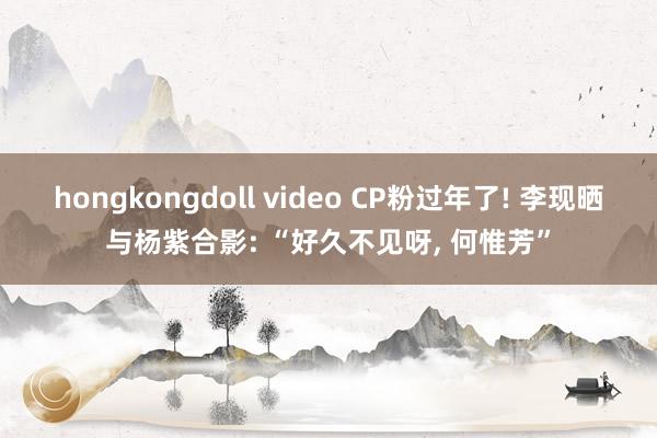 hongkongdoll video CP粉过年了! 李现晒与杨紫合影: “好久不见呀, 何惟芳”