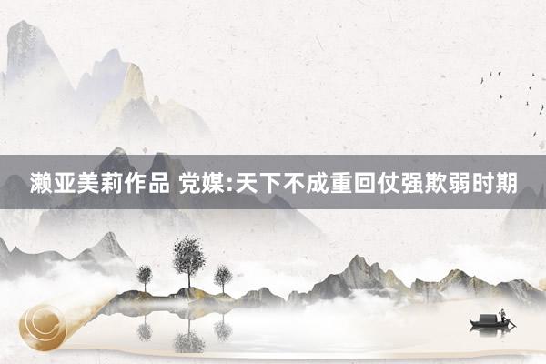 濑亚美莉作品 党媒:天下不成重回仗强欺弱时期