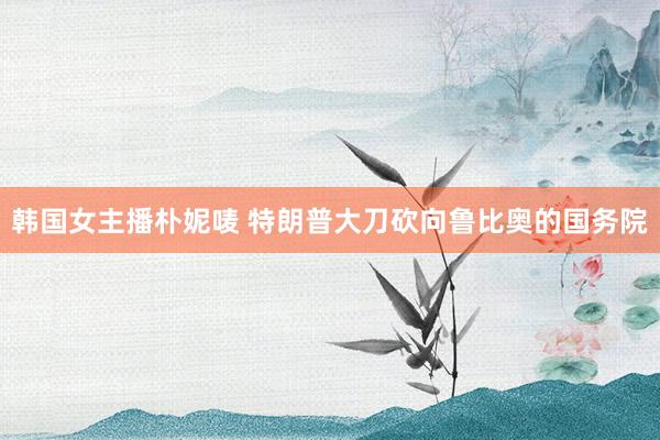 韩国女主播朴妮唛 特朗普大刀砍向鲁比奥的国务院