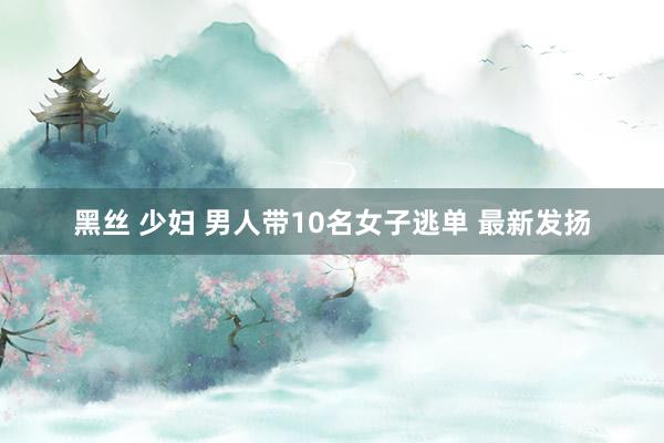 黑丝 少妇 男人带10名女子逃单 最新发扬