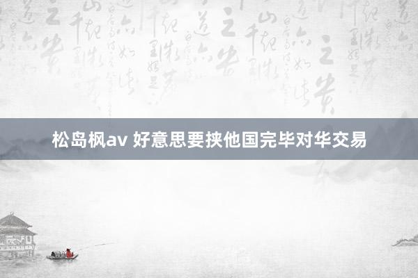 松岛枫av 好意思要挟他国完毕对华交易