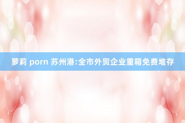 萝莉 porn 苏州港:全市外贸企业重箱免费堆存