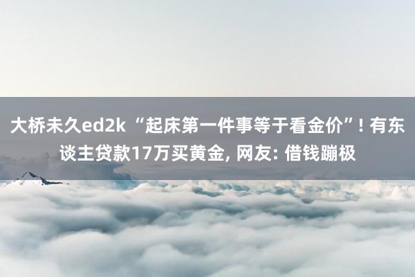 大桥未久ed2k “起床第一件事等于看金价”! 有东谈主贷款17万买黄金, 网友: 借钱蹦极