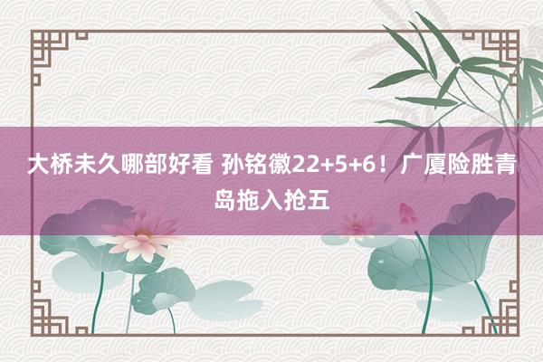 大桥未久哪部好看 孙铭徽22+5+6！广厦险胜青岛拖入抢五