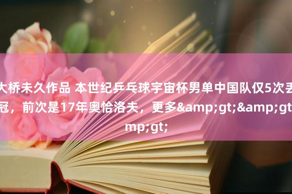 大桥未久作品 本世纪乒乓球宇宙杯男单中国队仅5次丢冠，前次是17年奥恰洛夫，更多&gt;&gt;