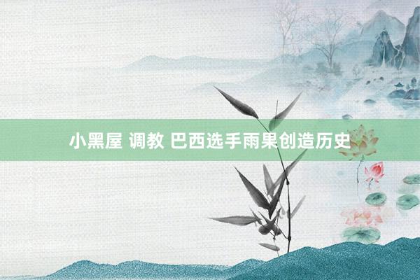 小黑屋 调教 巴西选手雨果创造历史