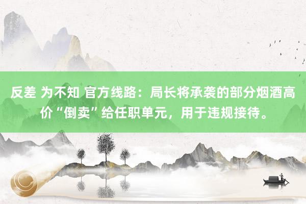 反差 为不知 官方线路：局长将承袭的部分烟酒高价“倒卖”给任职单元，用于违规接待。