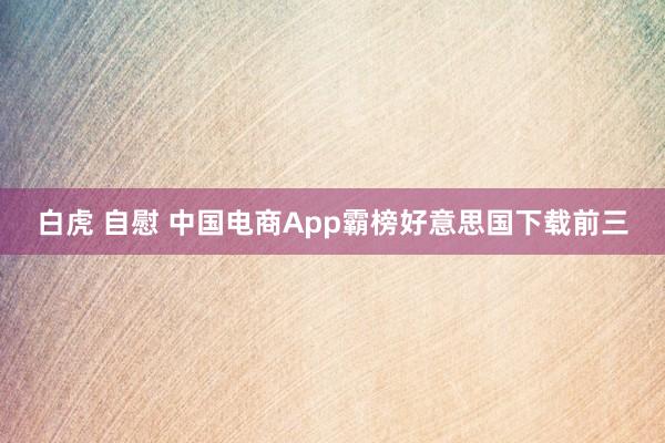 白虎 自慰 中国电商App霸榜好意思国下载前三