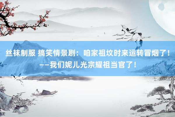 丝袜制服 搞笑情景剧：咱家祖坟时来运转冒烟了！——我们妮儿光宗耀祖当官了！