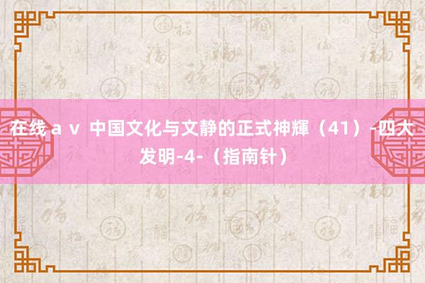 在线ａｖ 中国文化与文静的正式神輝（41）-四大发明-4-（指南针）