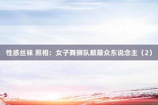 性感丝袜 照相：女子舞狮队颠簸众东说念主（2）