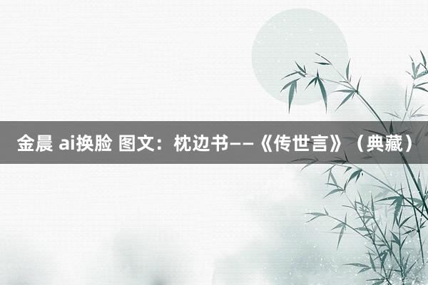 金晨 ai换脸 图文：枕边书——《传世言》（典藏）
