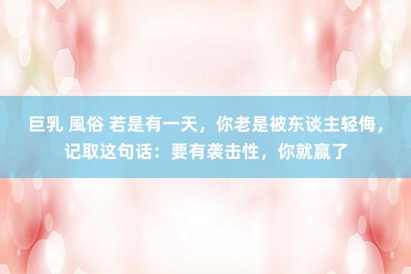 巨乳 風俗 若是有一天，你老是被东谈主轻侮，记取这句话：要有袭击性，你就赢了