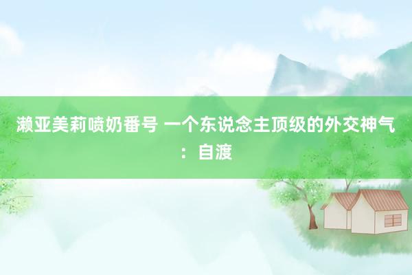 濑亚美莉喷奶番号 一个东说念主顶级的外交神气：自渡