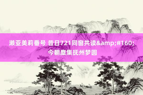濑亚美莉番号 昔日721同窗共读&#160; 今朝麇集抚州梦圆