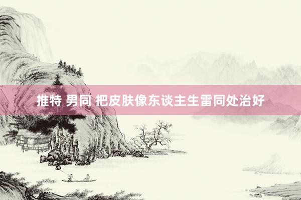 推特 男同 把皮肤像东谈主生雷同处治好
