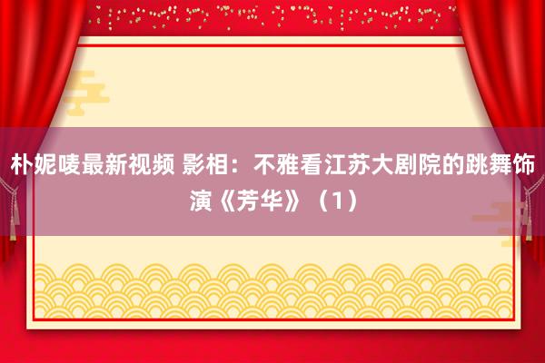 朴妮唛最新视频 影相：不雅看江苏大剧院的跳舞饰演《芳华》（1）