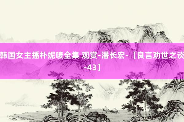 韩国女主播朴妮唛全集 观赏-潘长宏-【良言劝世之谈-43】