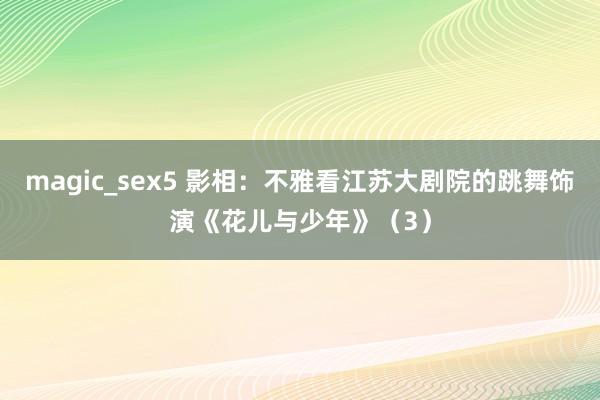 magic_sex5 影相：不雅看江苏大剧院的跳舞饰演《花儿与少年》（3）