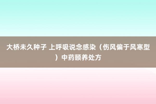 大桥未久种子 上呼吸说念感染（伤风偏于风寒型）中药颐养处方