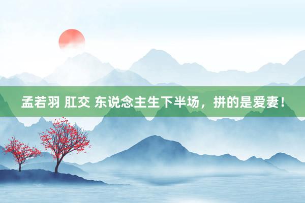 孟若羽 肛交 东说念主生下半场，拼的是爱妻！