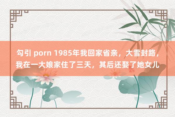 勾引 porn 1985年我回家省亲，大雪封路，我在一大娘家住了三天，其后还娶了她女儿