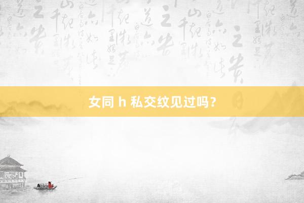 女同 h 私交纹见过吗？