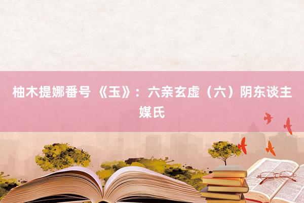 柚木提娜番号 《玉》：六亲玄虚（六）阴东谈主媒氏