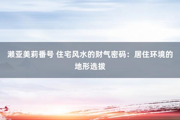 濑亚美莉番号 住宅风水的财气密码：居住环境的地形选拔