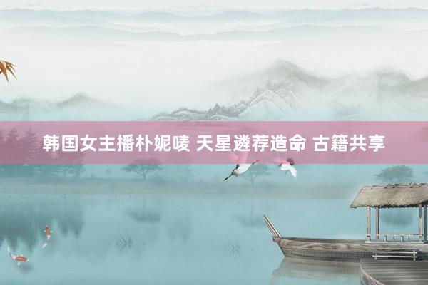 韩国女主播朴妮唛 天星遴荐造命 古籍共享
