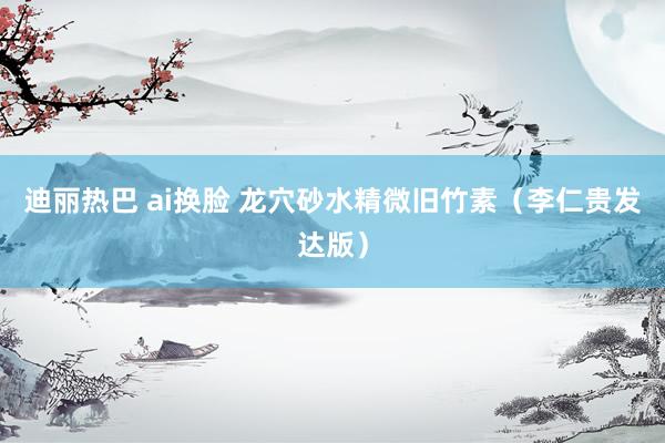 迪丽热巴 ai换脸 龙穴砂水精微旧竹素（李仁贵发达版）