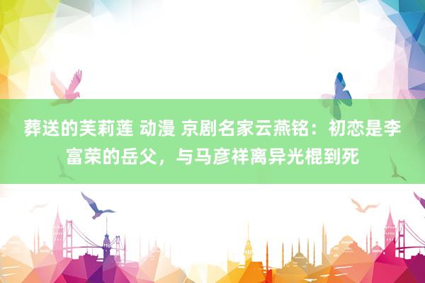 葬送的芙莉莲 动漫 京剧名家云燕铭：初恋是李富荣的岳父，与马彦祥离异光棍到死